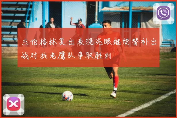 杰伦格林复出表现亮眼继续替补出战对抗老鹰队争取胜利