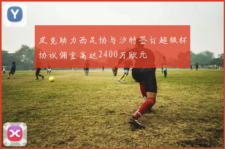皮克助力西足协与沙特签订超级杯协议佣金高达2400万欧元