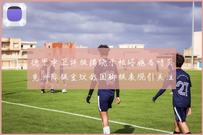 德甲中卫评级揭晓于帕塔施洛特贝克洲际级金玟哉国脚级表现引关注