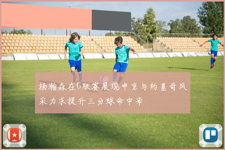 杨瀚森在G联赛展现申京与约基奇风采力求提升三分球命中率