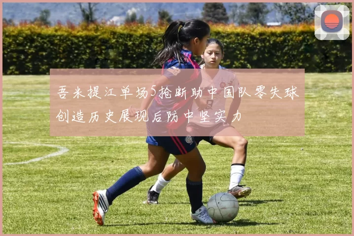 吾米提江单场5抢断助中国队零失球创造历史展现后防中坚实力