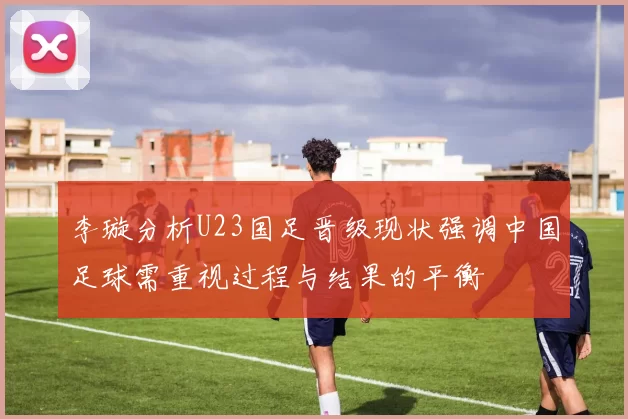 李璇分析U23国足晋级现状强调中国足球需重视过程与结果的平衡