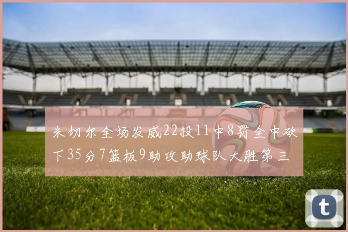 米切尔全场发威22投11中8罚全中砍下35分7篮板9助攻助球队大胜第三节独得20分