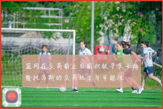 篮网在交易截止日前积极寻求卡梅隆托马斯的交易机会与可能性