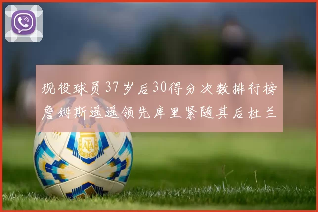 现役球员37岁后30得分次数排行榜詹姆斯遥遥领先库里紧随其后杜兰特位列第三